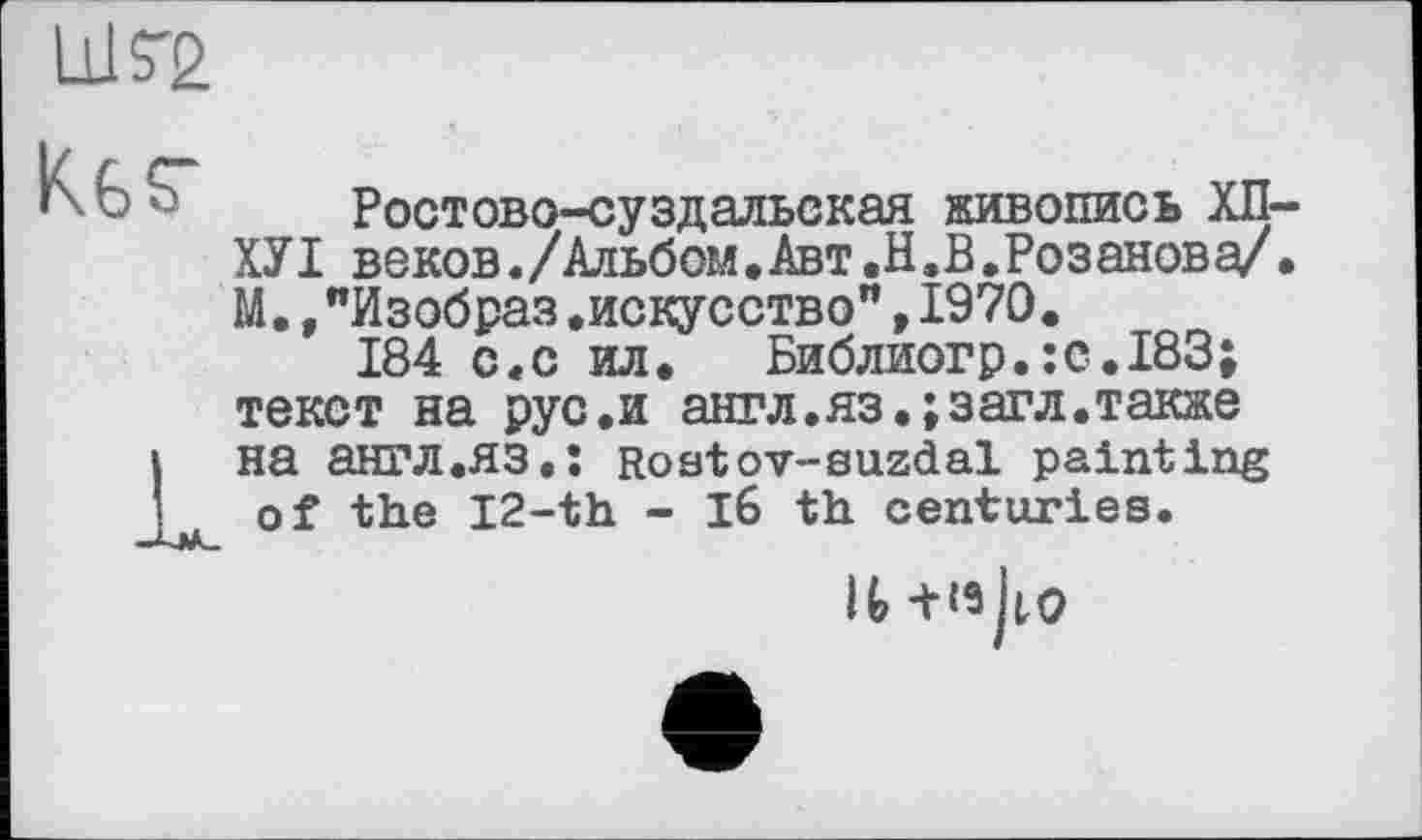 ﻿ШГ2
K6S“ Ростово-суздальская живопись ХП-ХУІ веков./Альбом,Авт.Н.В.Розанова/. М.,"Изобраз.искусство”,1970.
184 с«с ил. Библиогр.:с.183; текст на рус.и англ.яз.;загл.также к на англ.яз.ї Rostov-suzdal painting of the I2-th - l6 th centuries.
It